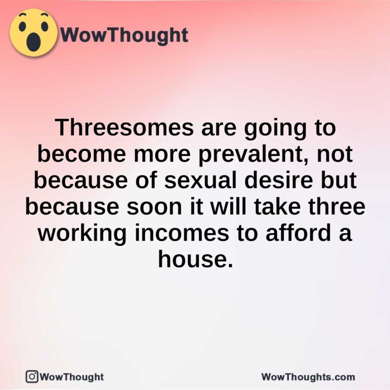 Threesomes are going to become more prevalent, not because of sexual desire but because soon it will take three working incomes to afford a house.