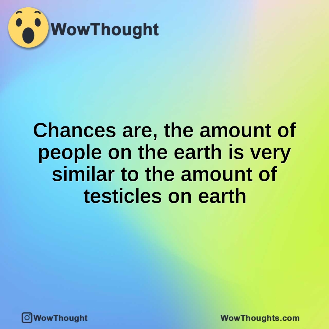 Chances are, the amount of people on the earth is very similar to the amount of testicles on earth