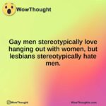 Gay men stereotypically love hanging out with women, but lesbians stereotypically hate men.