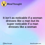 It isn’t as noticable if a woman dresses like a man but its super noticable if a man dresses like a woman