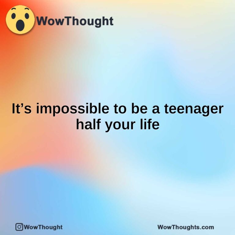 It’s impossible to be a teenager half your life