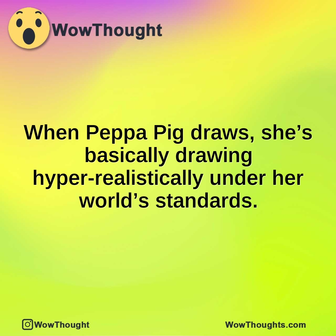 When Peppa Pig draws, she’s basically drawing hyper-realistically under her world’s standards.