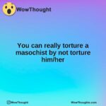 You can really torture a masochist by not torture him/her