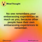 No one remembers your embarassing experiences as much as you, because other people have their own embarassing experiences to remember.
