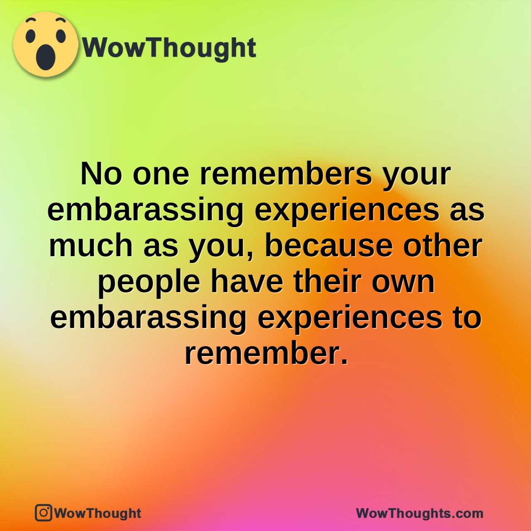 No one remembers your embarassing experiences as much as you, because other people have their own embarassing experiences to remember.