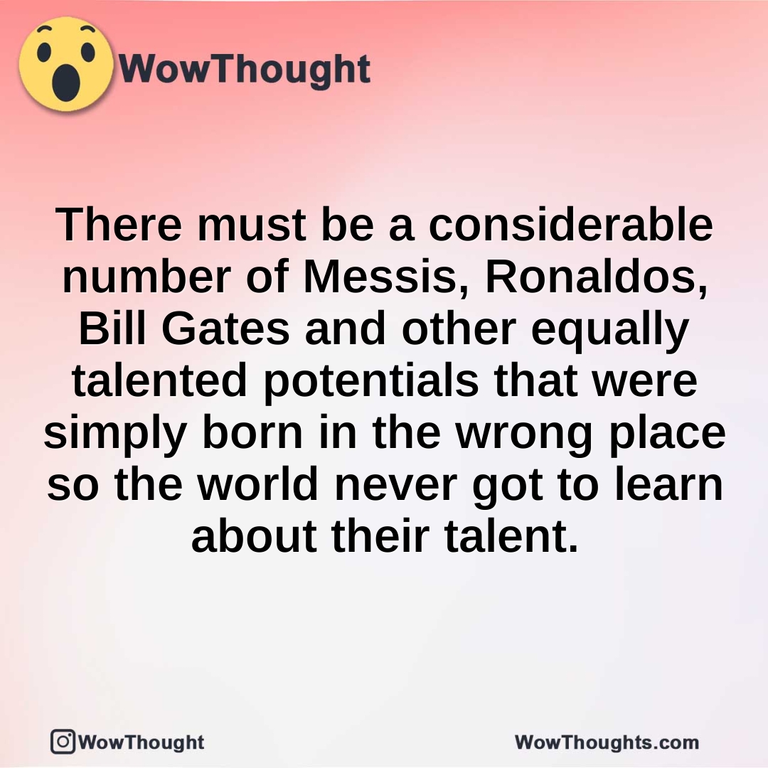 There must be a considerable number of Messis, Ronaldos, Bill Gates and other equally talented potentials that were simply born in the wrong place so the world never got to learn about their talent.
