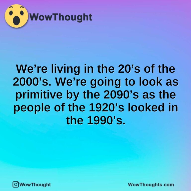 We’re living in the 20’s of the 2000’s. We’re going to look as primitive by the 2090’s as the people of the 1920’s looked in the 1990’s.