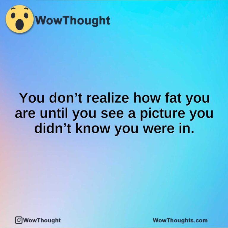 You don’t realize how fat you are until you see a picture you didn’t know you were in.