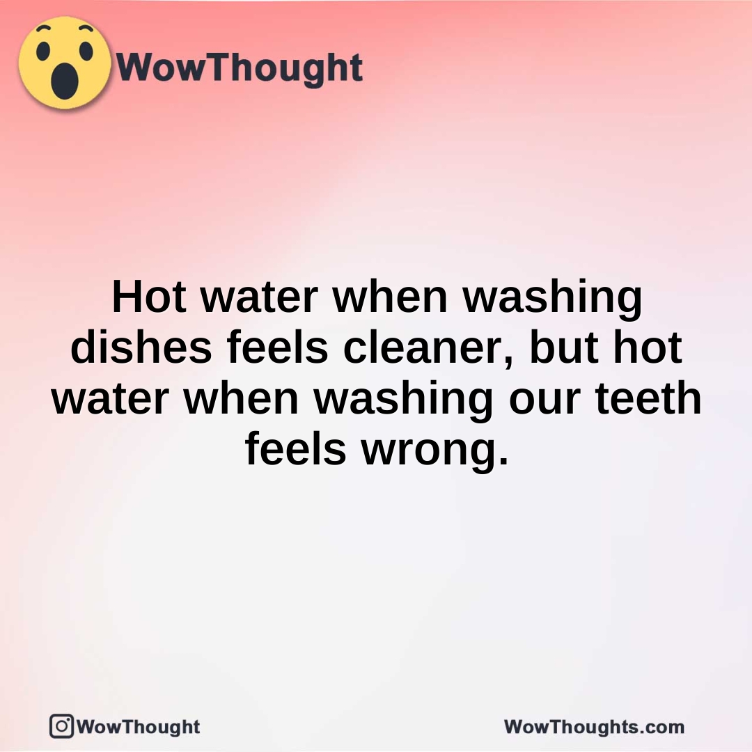 Hot water when washing dishes feels cleaner, but hot water when washing our teeth feels wrong.