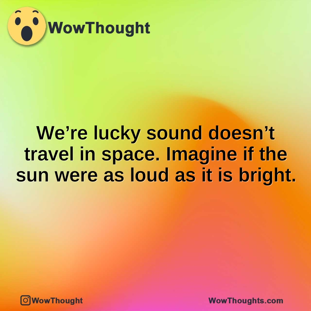 We’re lucky sound doesn’t travel in space. Imagine if the sun were as loud as it is bright.