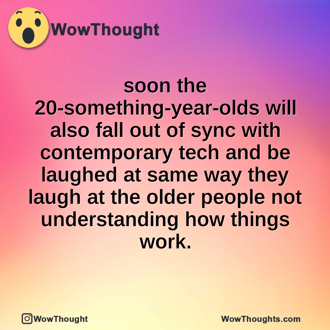soon the 20-something-year-olds will also fall out of sync with contemporary tech and be laughed at same way they laugh at the older people not understanding how things work.