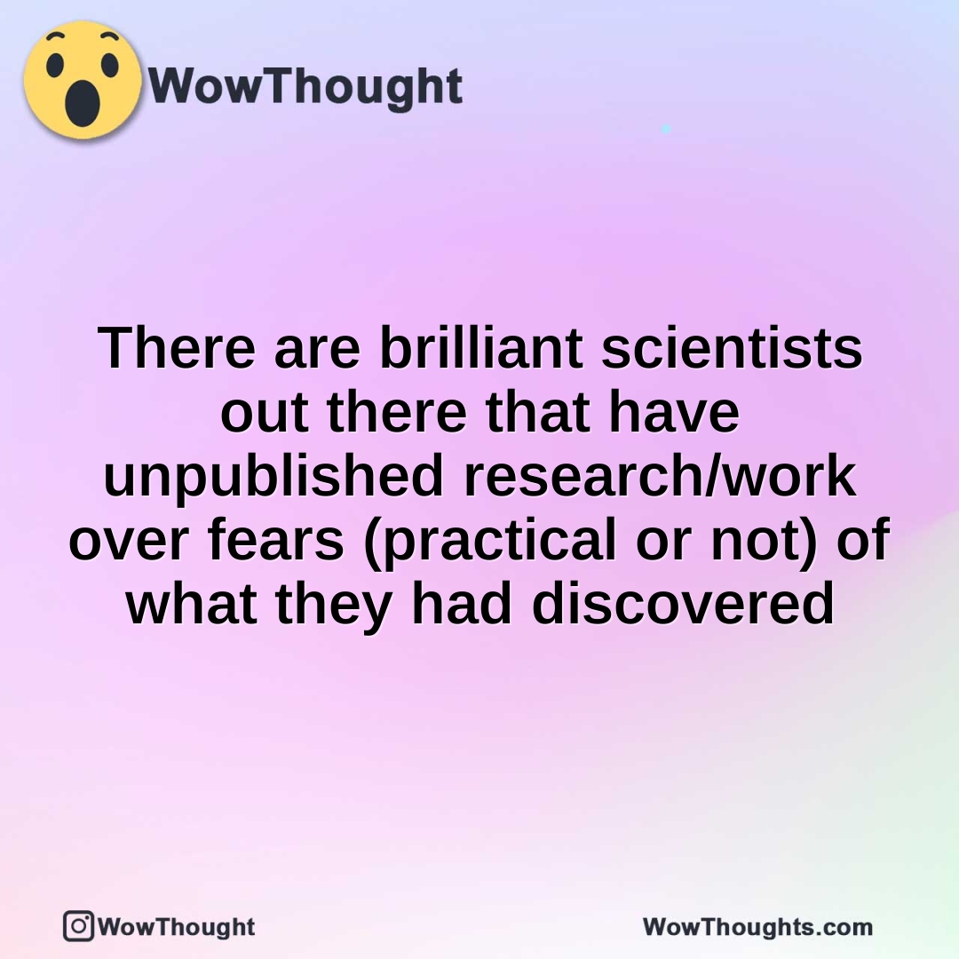 There are brilliant scientists out there that have unpublished research/work over fears (practical or not) of what they had discovered