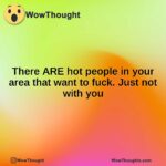 There ARE hot people in your area that want to fuck. Just not with you