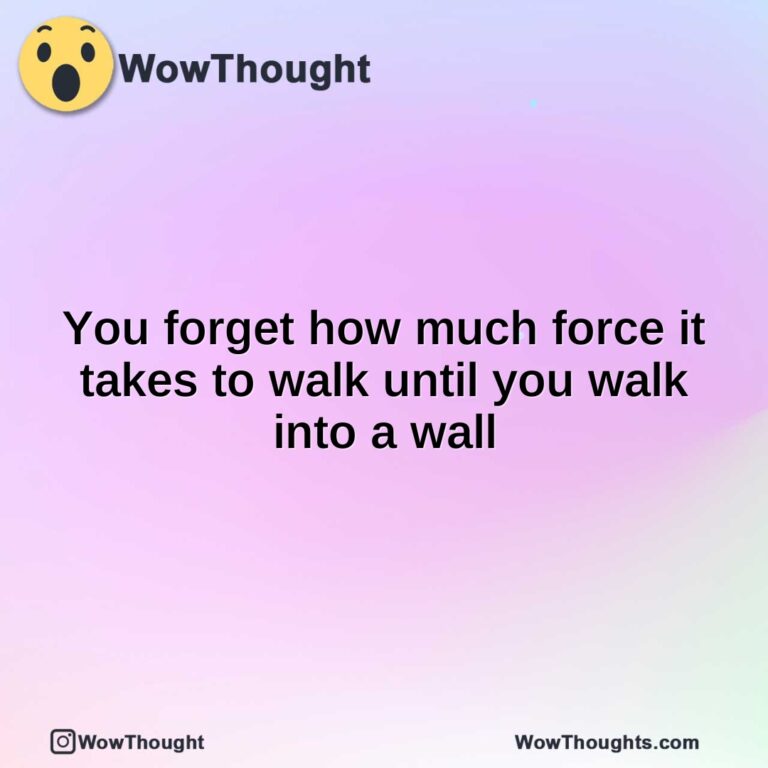 You forget how much force it takes to walk until you walk into a wall