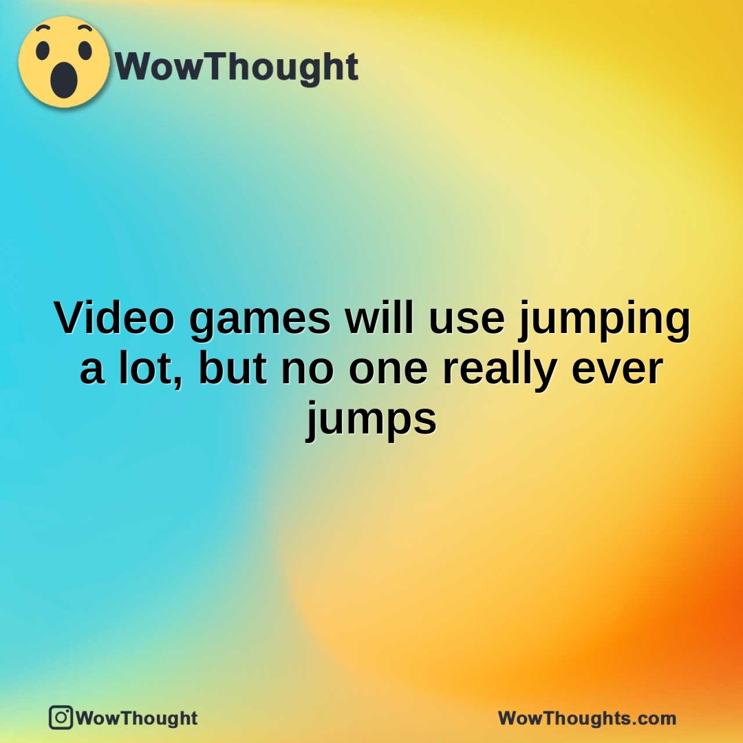 Video games will use jumping a lot, but no one really ever jumps