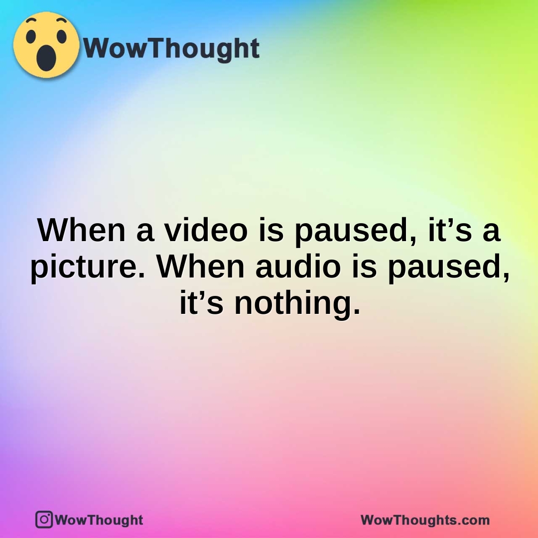 When a video is paused, it’s a picture. When audio is paused, it’s nothing.