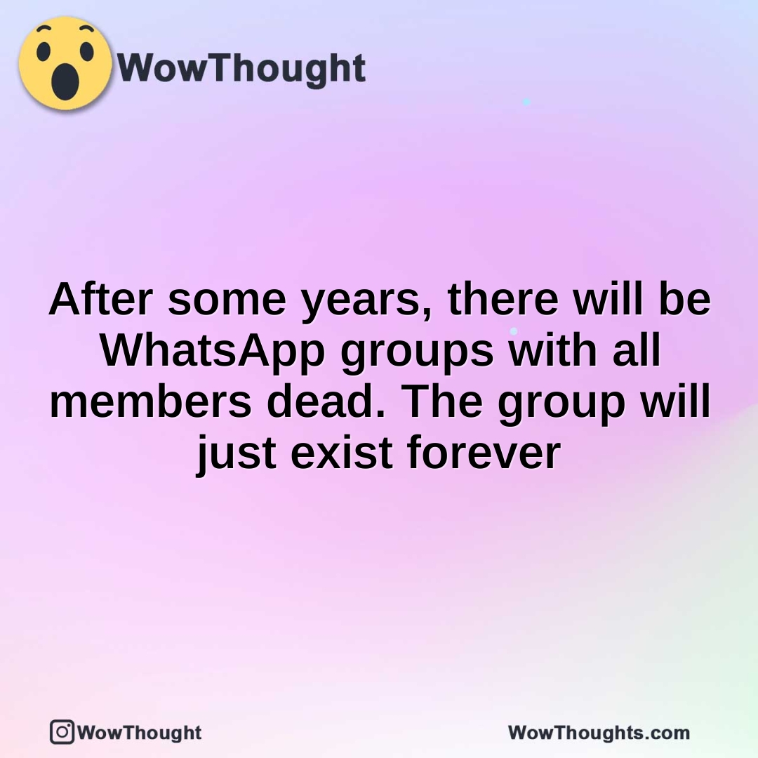 After some years, there will be WhatsApp groups with all members dead. The group will just exist forever