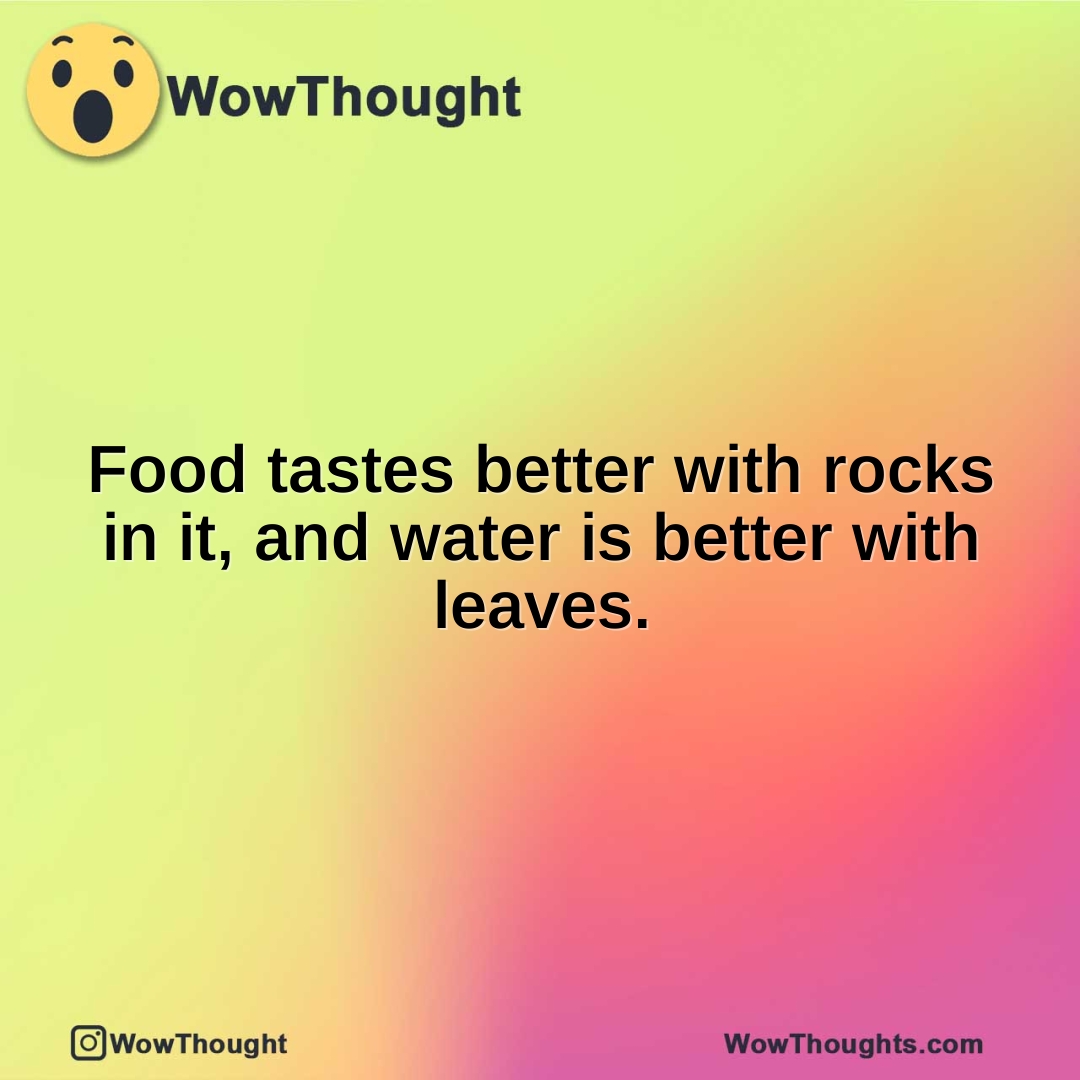 Food tastes better with rocks in it, and water is better with leaves.
