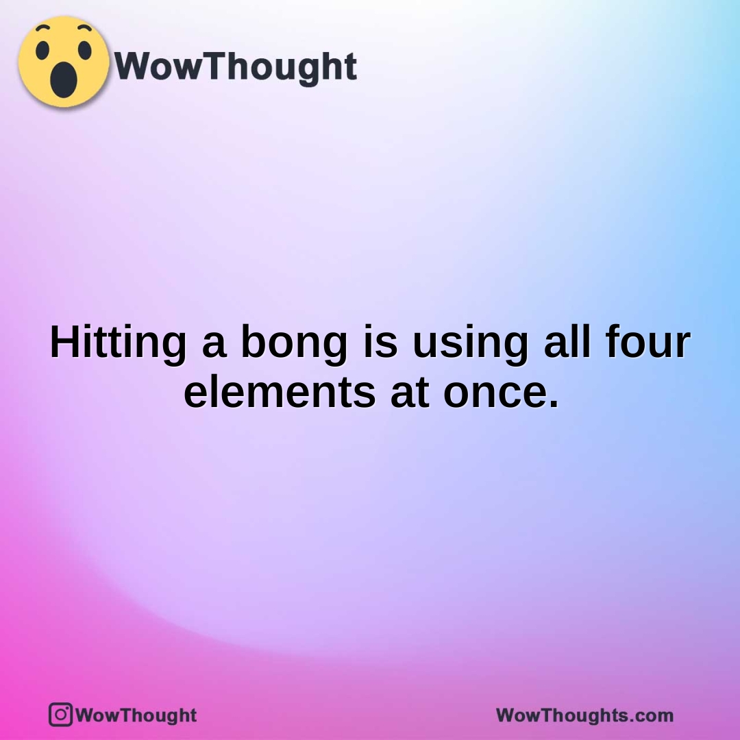 Hitting a bong is using all four elements at once.