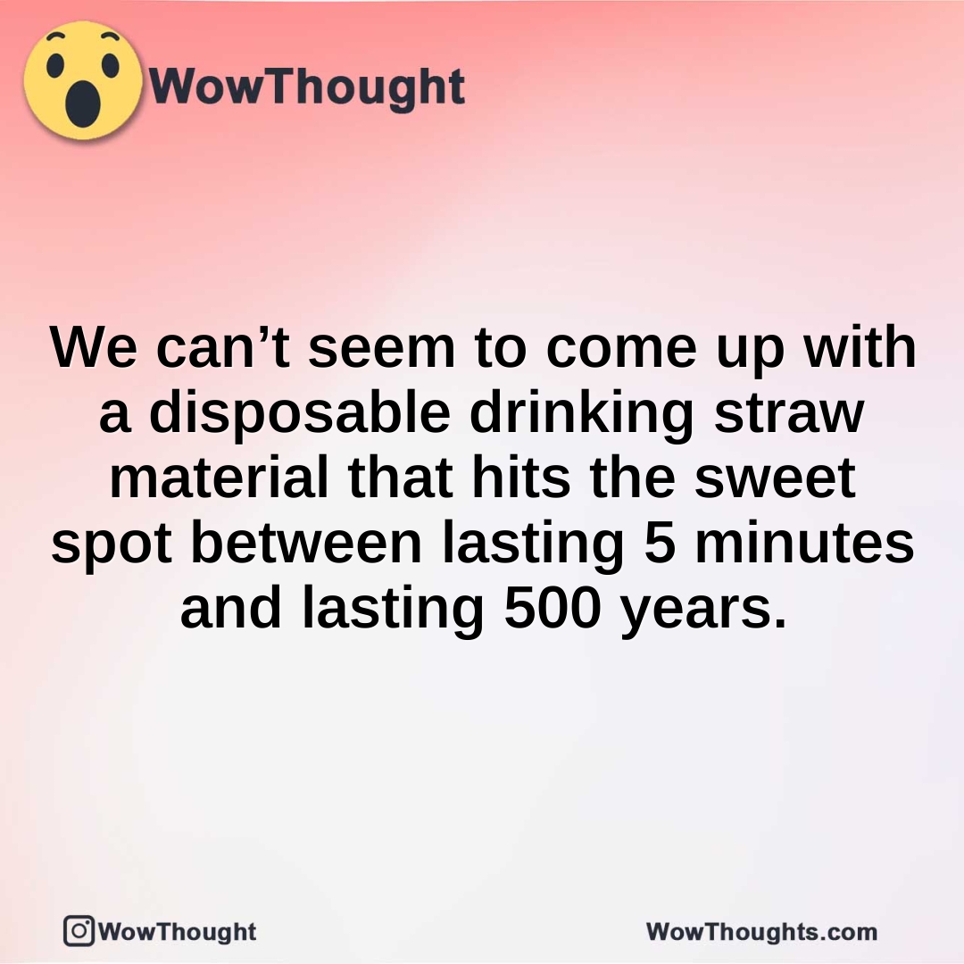 We can’t seem to come up with a disposable drinking straw material that hits the sweet spot between lasting 5 minutes and lasting 500 years.