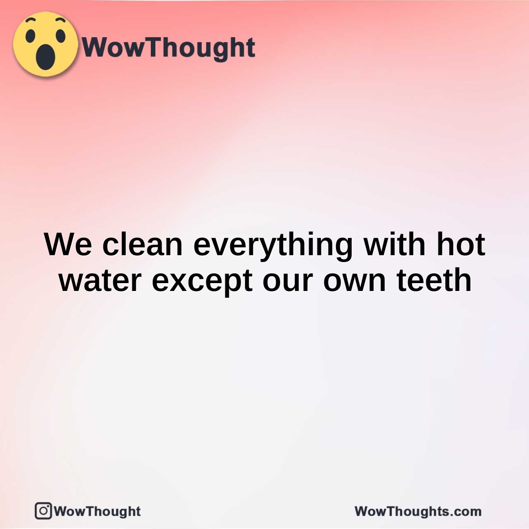 We clean everything with hot water except our own teeth
