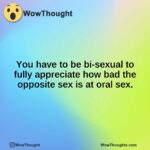 You have to be bi-sexual to fully appreciate how bad the opposite sex is at oral sex.