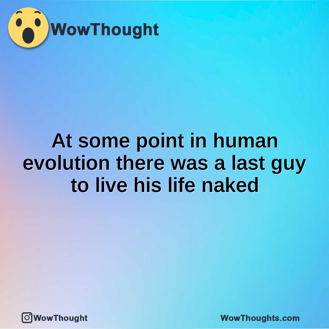 At some point in human evolution there was a last guy to live his life naked