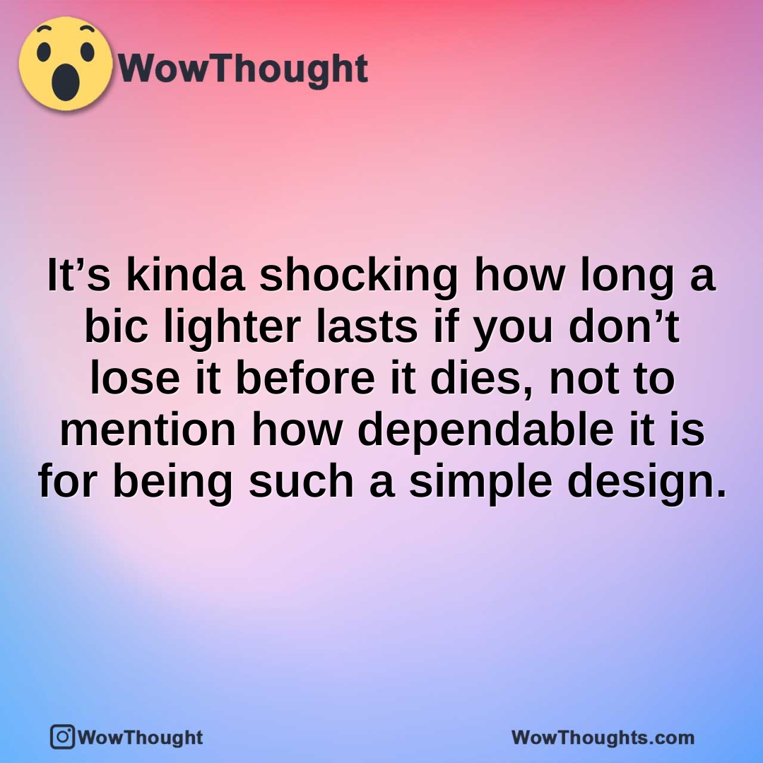 It’s kinda shocking how long a bic lighter lasts if you don’t lose it before it dies, not to mention how dependable it is for being such a simple design.