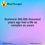 Someone 300,000 thousand years ago had a life as complex as yours