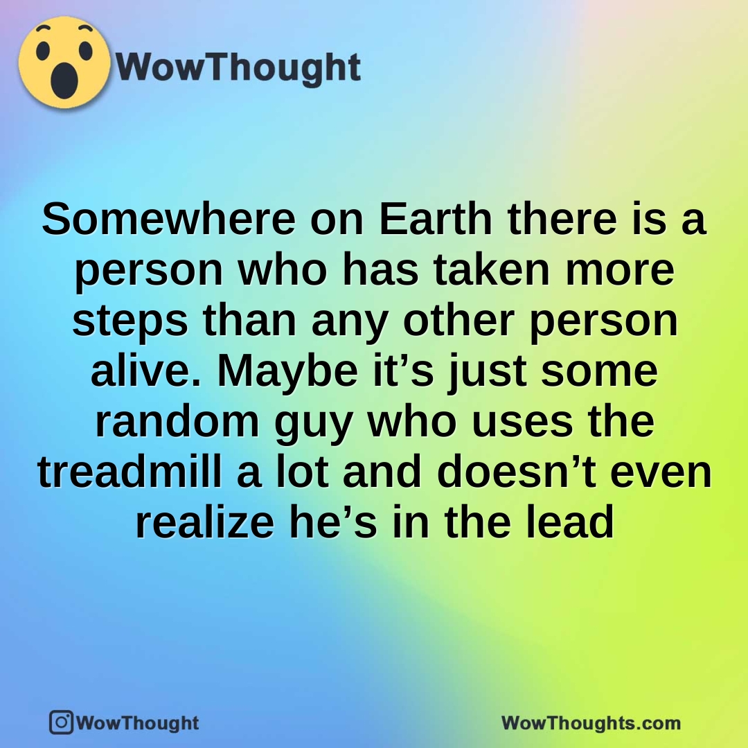 Somewhere on Earth there is a person who has taken more steps than any other person alive. Maybe it’s just some random guy who uses the treadmill a lot and doesn’t even realize he’s in the lead