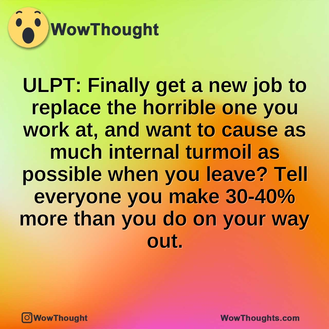 ULPT: Finally get a new job to replace the horrible one you work at, and want to cause as much internal turmoil as possible when you leave? Tell everyone you make 30-40% more than you do on your way out.