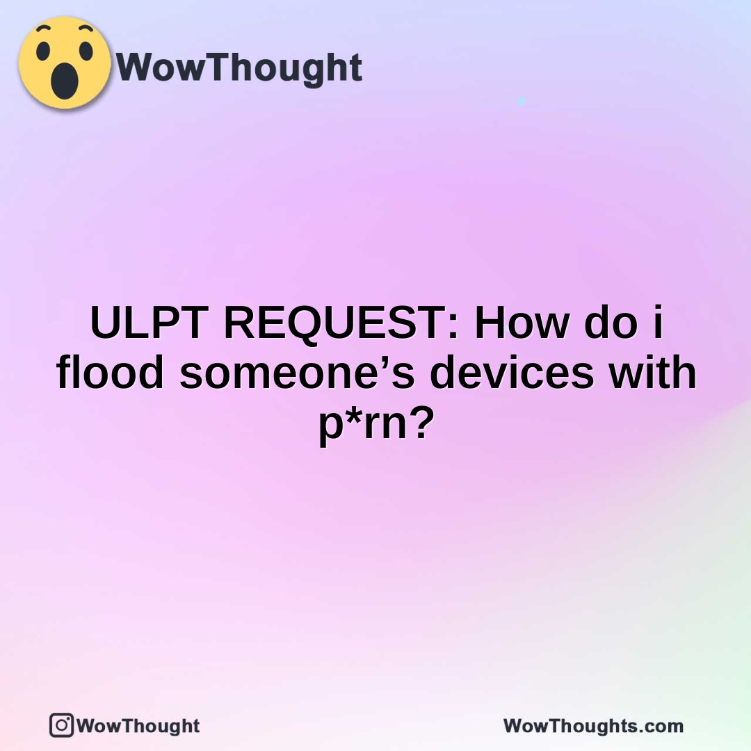 ULPT REQUEST: How do i flood someone’s devices with p*rn?