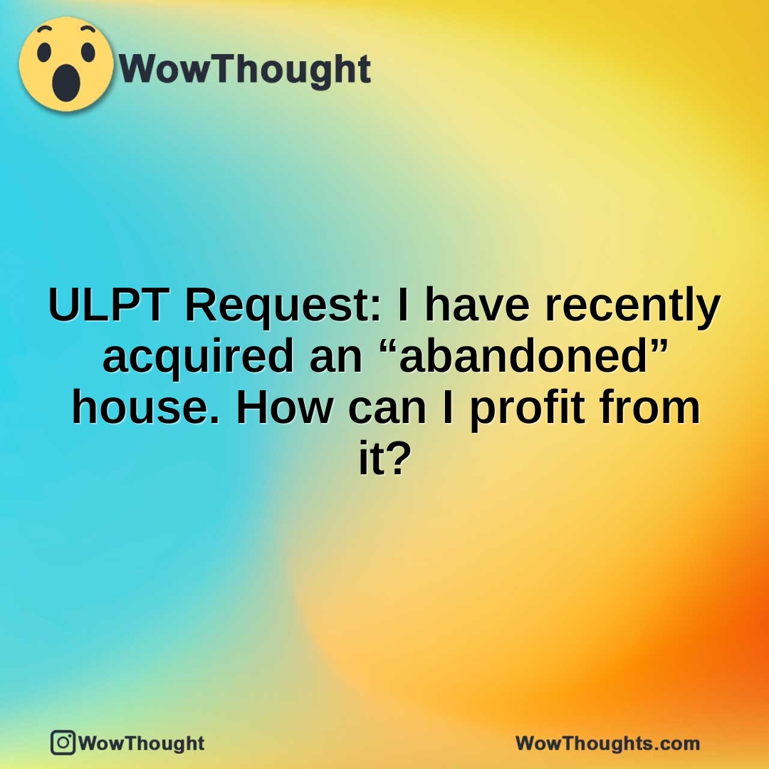 ULPT Request: I have recently acquired an “abandoned” house. How can I profit from it?