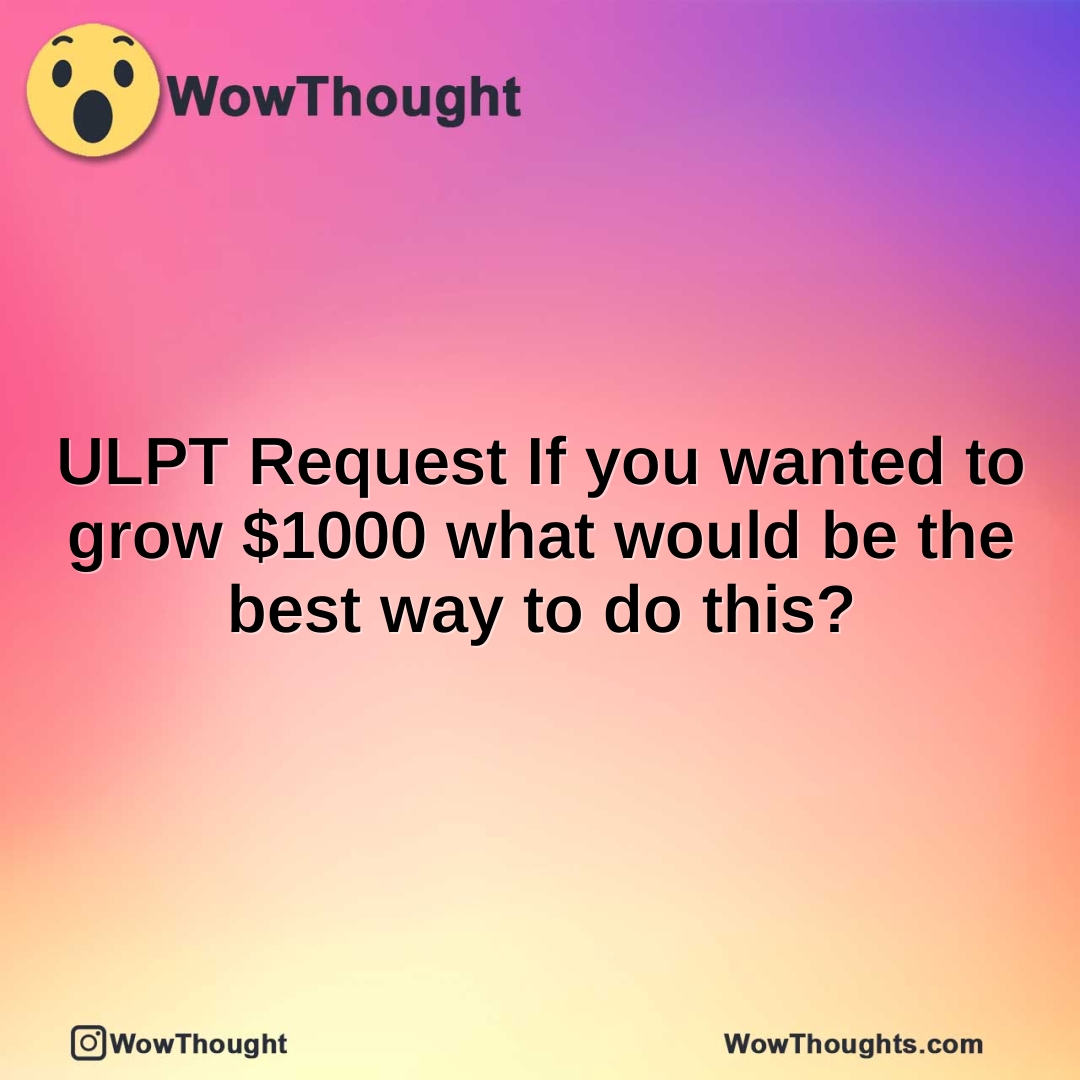 ULPT Request If you wanted to grow $1000 what would be the best way to do this?