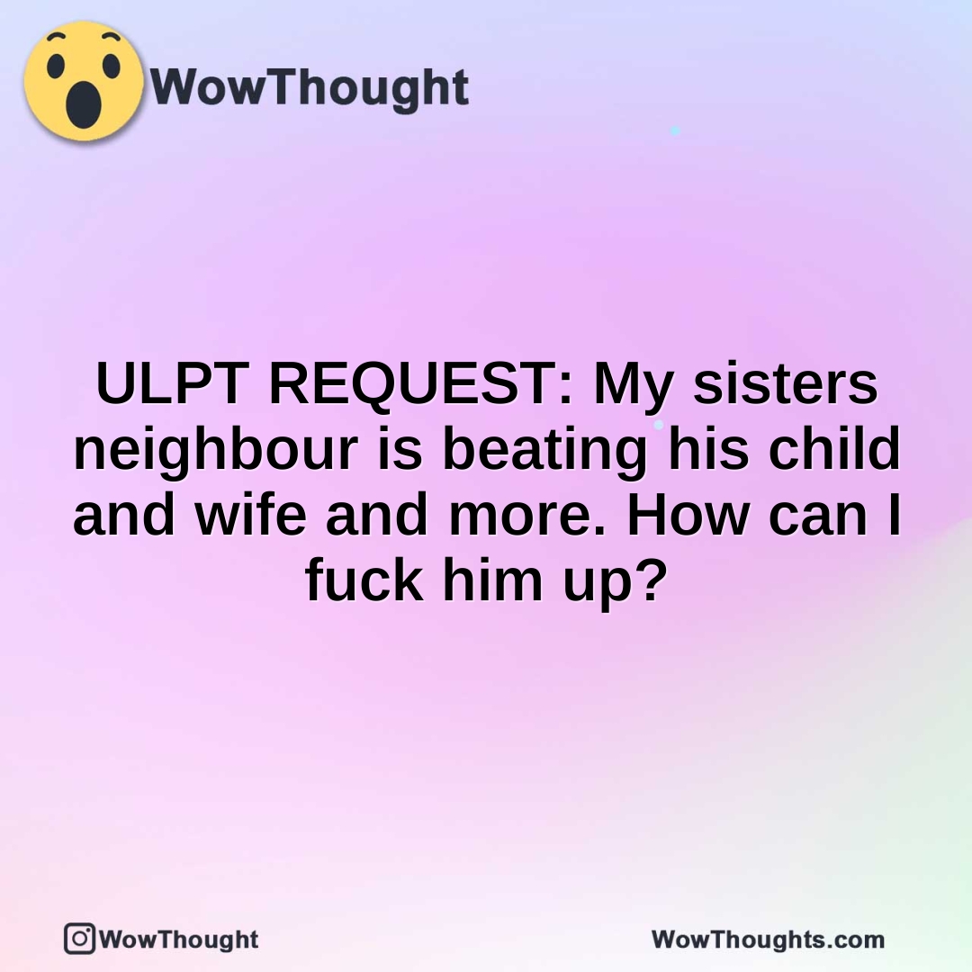 ULPT REQUEST: My sisters neighbour is beating his child and wife and more. How can I fuck him up?