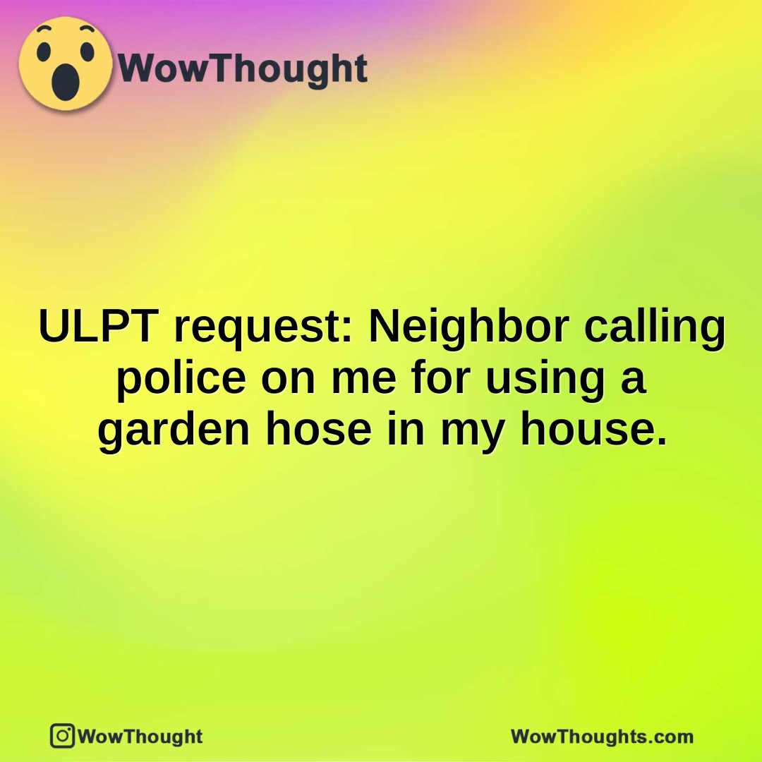 ULPT request: Neighbor calling police on me for using a garden hose in my house.