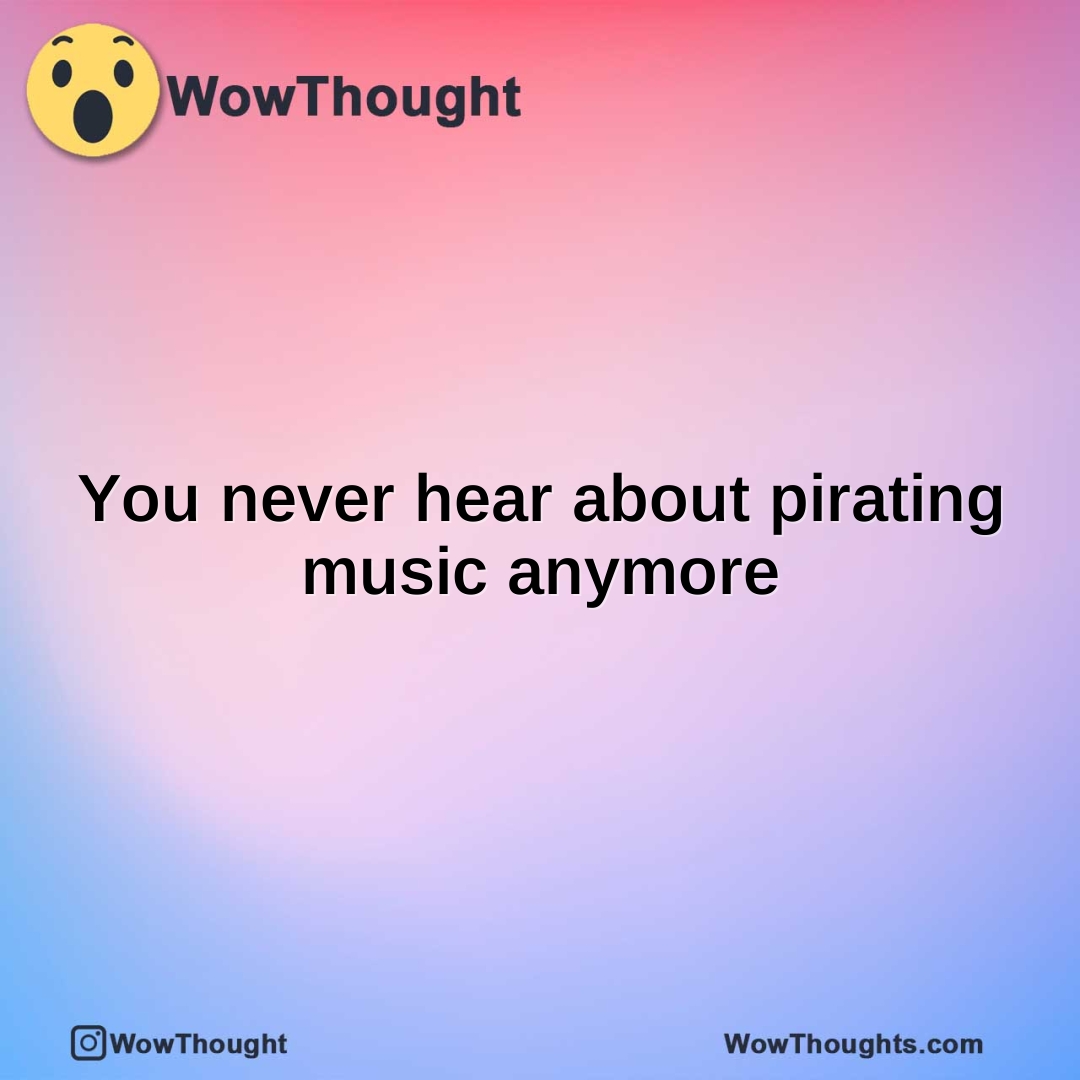 You never hear about pirating music anymore