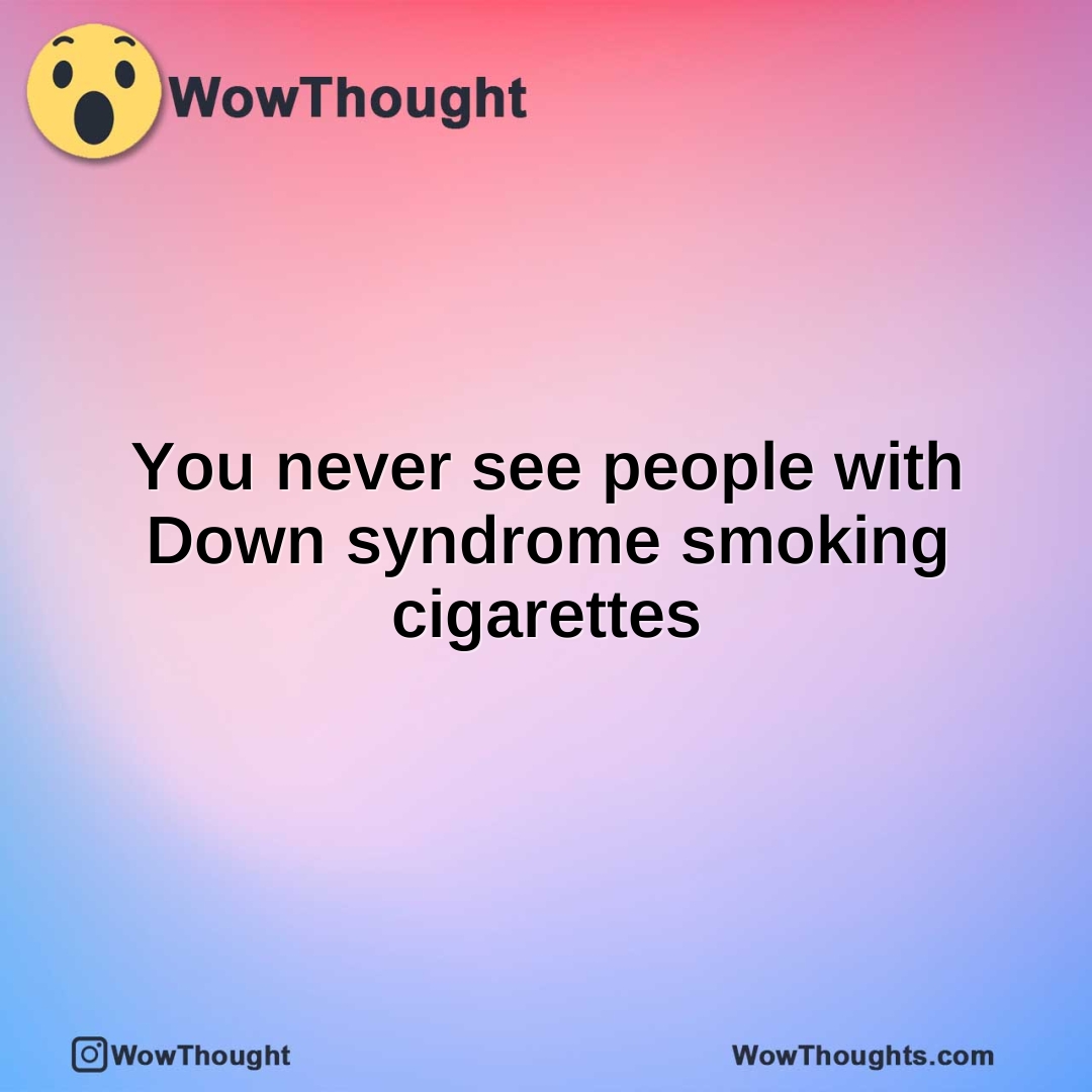You never see people with Down syndrome smoking cigarettes