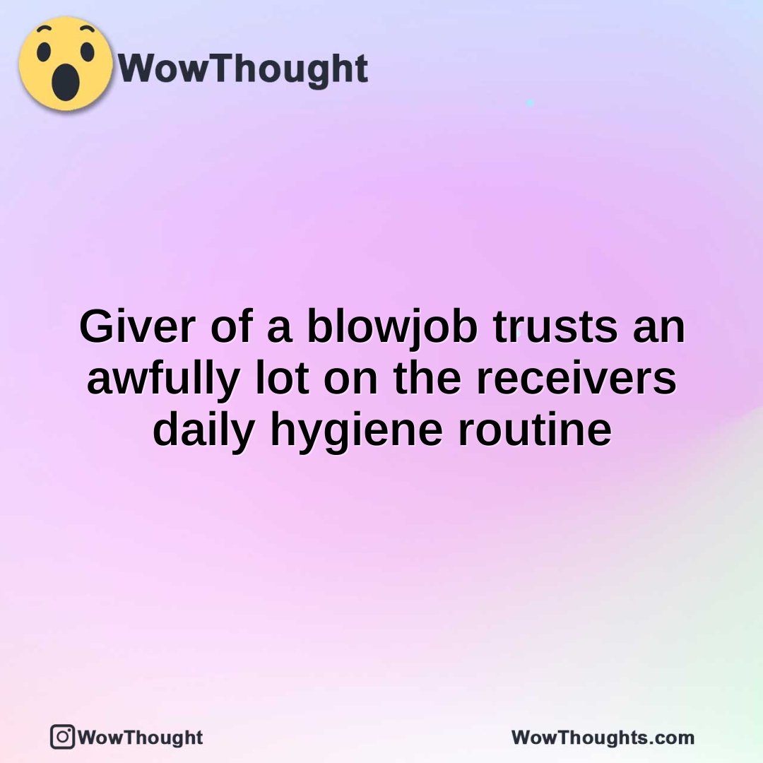 Giver of a blowjob trusts an awfully lot on the receivers daily hygiene routine
