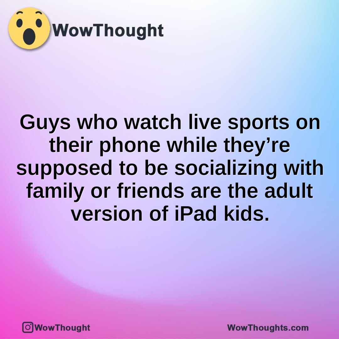 Guys who watch live sports on their phone while they’re supposed to be socializing with family or friends are the adult version of iPad kids.