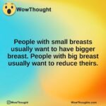 People with small breasts usually want to have bigger breast. People with big breast usually want to reduce theirs.