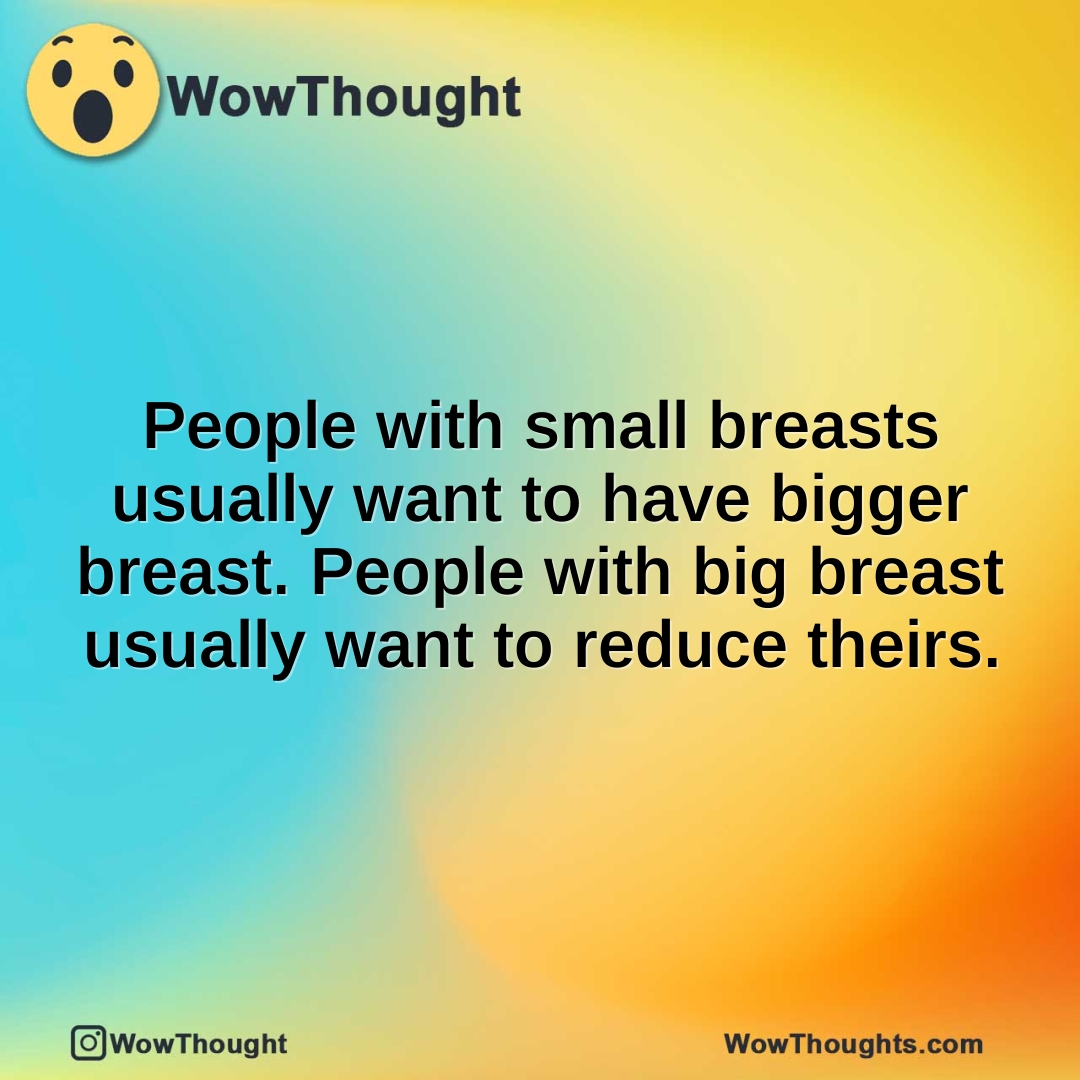 People with small breasts usually want to have bigger breast. People with big breast usually want to reduce theirs.