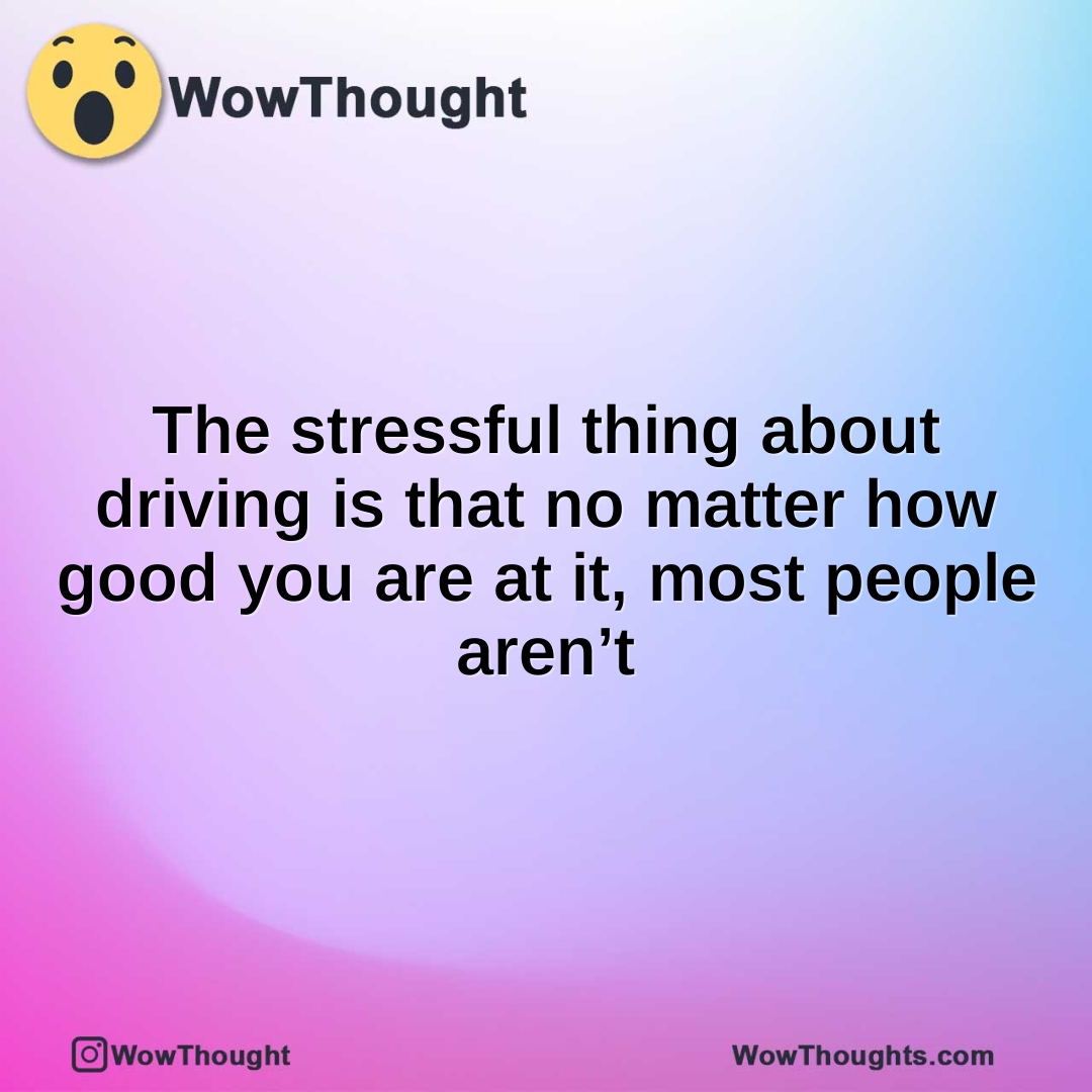The stressful thing about driving is that no matter how good you are at it, most people aren’t