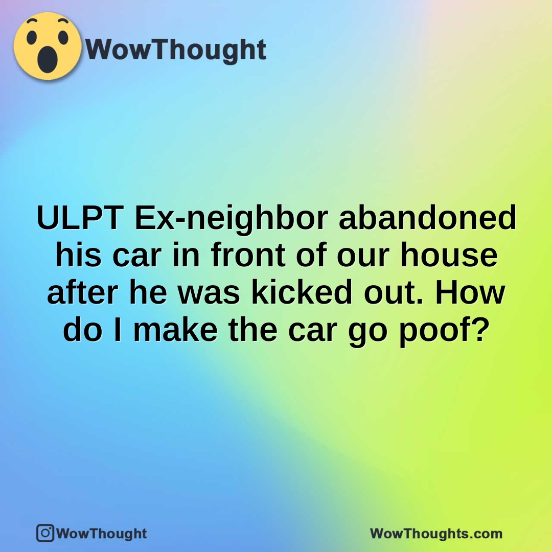 ULPT Ex-neighbor abandoned his car in front of our house after he was kicked out. How do I make the car go poof?