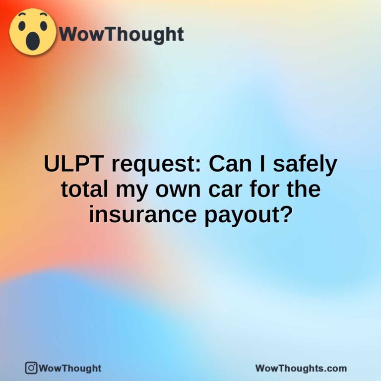 ULPT request: Can I safely total my own car for the insurance payout?
