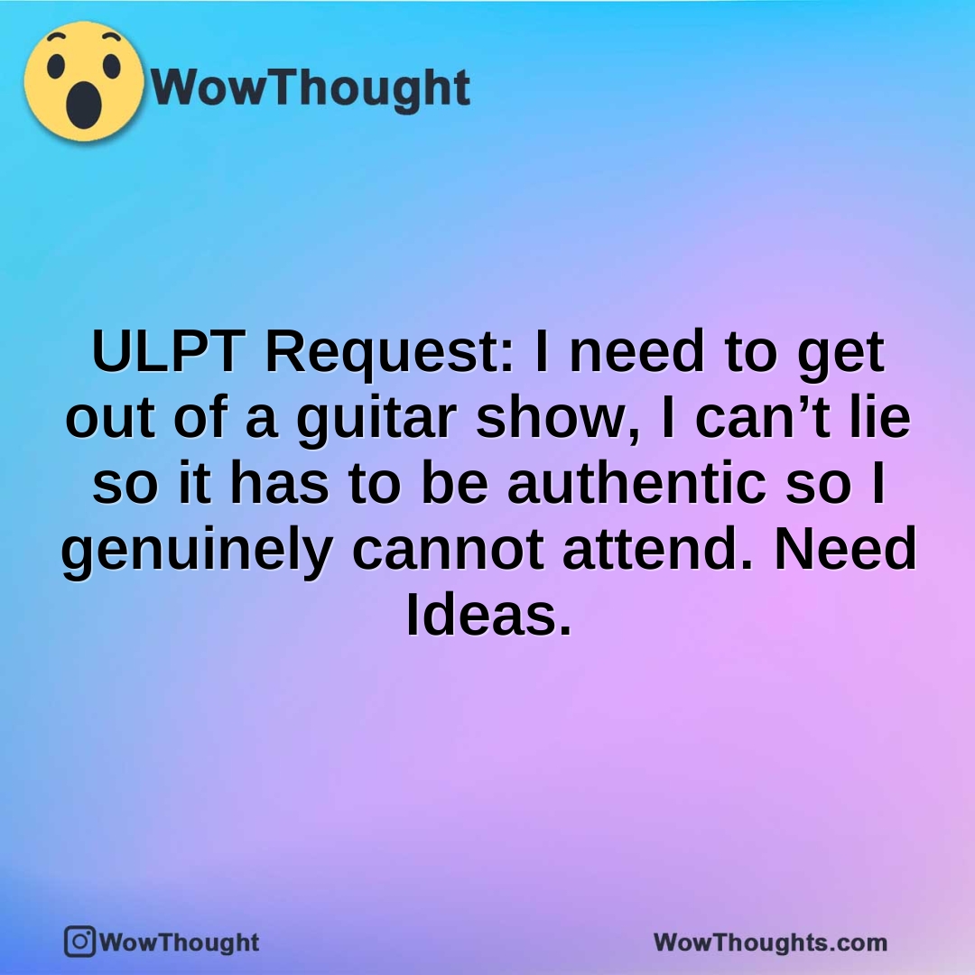 ULPT Request: I need to get out of a guitar show, I can’t lie so it has to be authentic so I genuinely cannot attend. Need Ideas.
