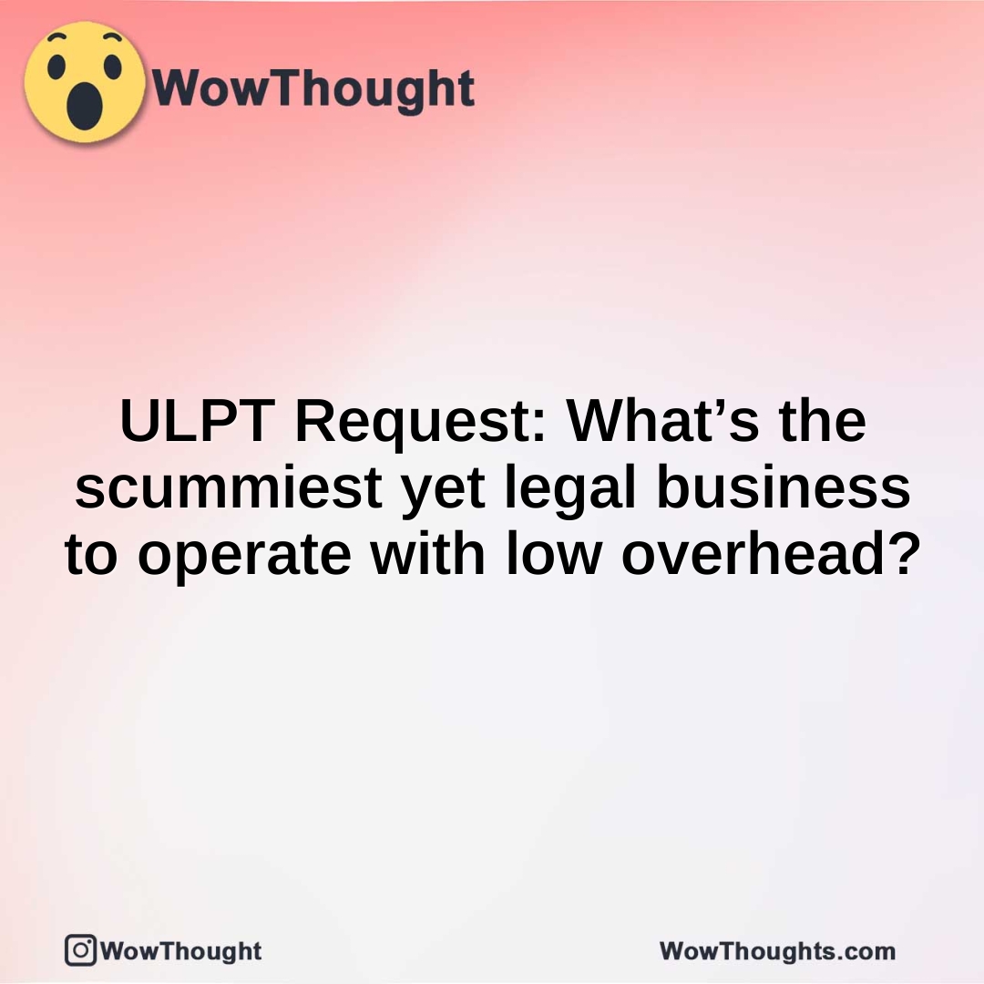 ULPT Request: What’s the scummiest yet legal business to operate with low overhead?