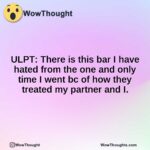 ULPT: There is this bar I have hated from the one and only time I went bc of how they treated my partner and I.