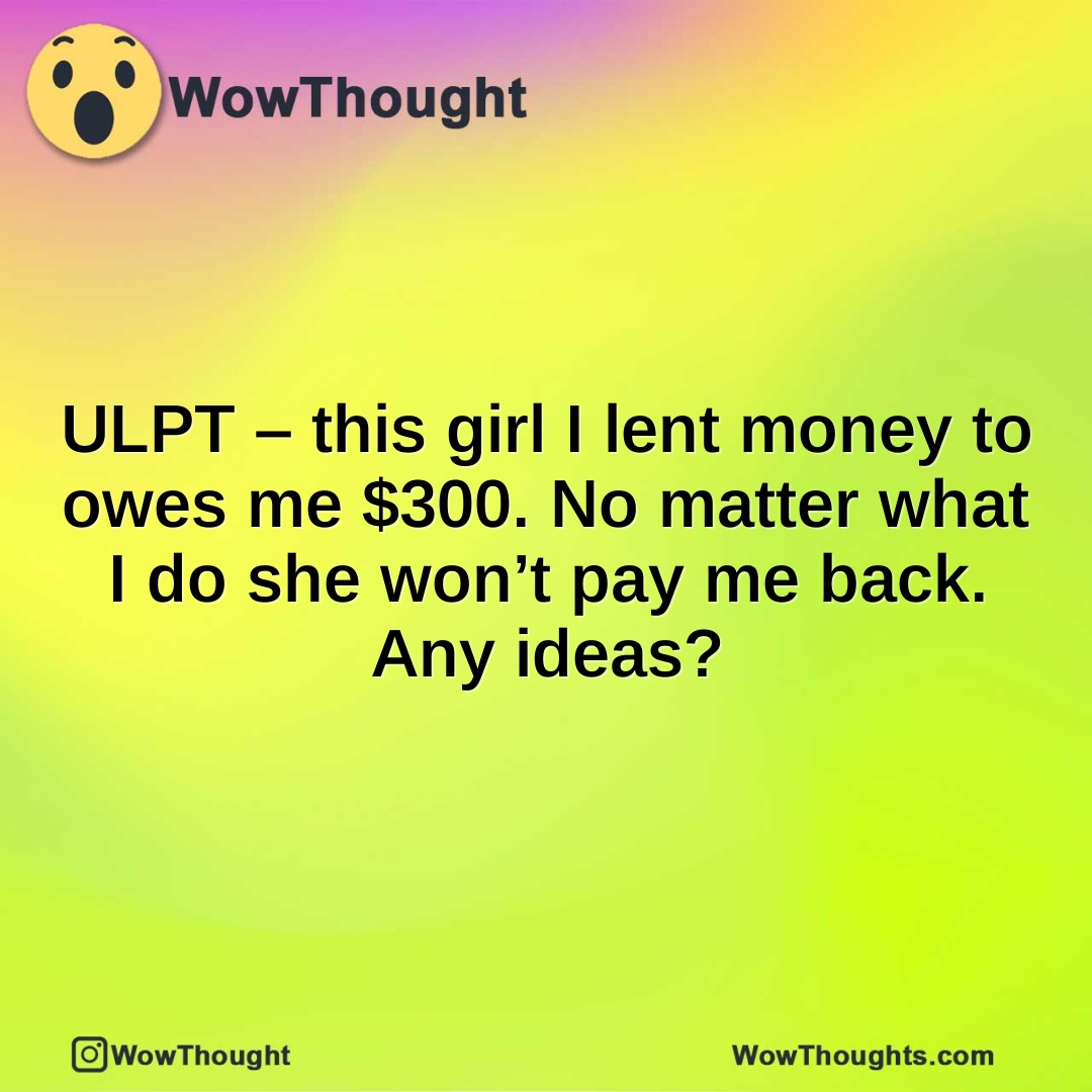 ULPT – this girl I lent money to owes me $300. No matter what I do she won’t pay me back. Any ideas?