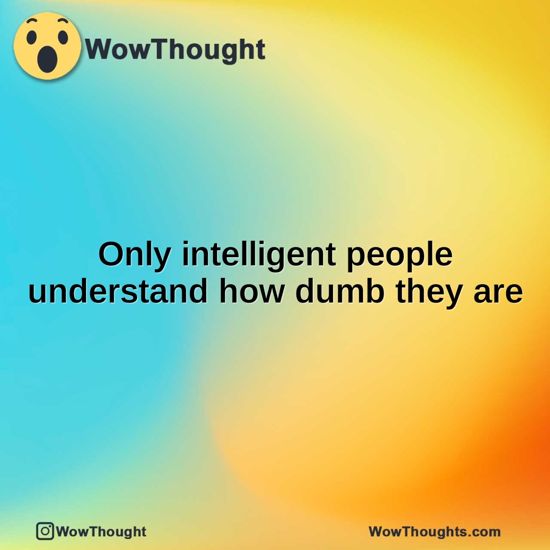 Only intelligent people understand how dumb they are